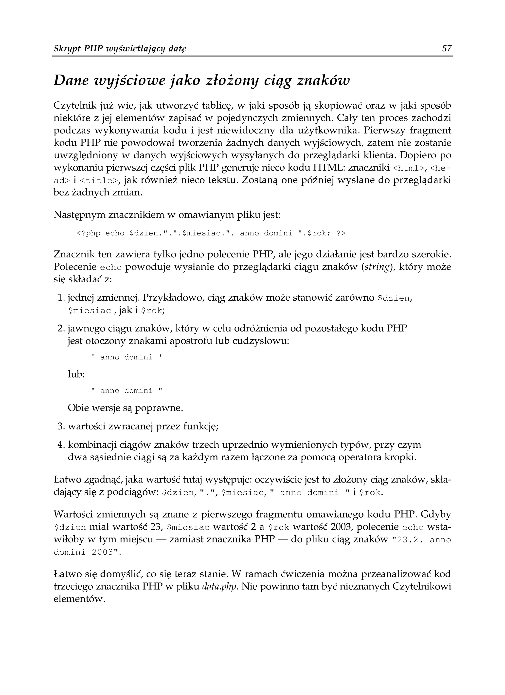 Skrypt PHP wyświetlający datę                                                          57


Dane wyjściowe jako złożony ciąg znaków
Czytelnik już wie, jak utworzyć tablicę, w jaki sposób ją skopiować oraz w jaki sposób
niektóre z jej elementów zapisać w pojedynczych zmiennych. Cały ten proces zachodzi
podczas wykonywania kodu i jest niewidoczny dla użytkownika. Pierwszy fragment
kodu PHP nie powodował tworzenia żadnych danych wyjściowych, zatem nie zostanie
uwzględniony w danych wyjściowych wysyłanych do przeglądarki klienta. Dopiero po
wykonaniu pierwszej części plik PHP generuje nieco kodu HTML: znaczniki <html>, <he-
ad> i <title>, jak również nieco tekstu. Zostaną one później wysłane do przeglądarki
bez żadnych zmian.

Następnym znacznikiem w omawianym pliku jest:
     <?php echo $dzien.".".$miesiac.". anno domini ".$rok; ?>

Znacznik ten zawiera tylko jedno polecenie PHP, ale jego działanie jest bardzo szerokie.
Polecenie echo powoduje wysłanie do przeglądarki ciągu znaków (string), który może
się składać z:
1. jednej zmiennej. Przykładowo, ciąg znaków może stanowić zarówno $dzien,
   $miesiac , jak i $rok;

2. jawnego ciągu znaków, który w celu odróżnienia od pozostałego kodu PHP
   jest otoczony znakami apostrofu lub cudzysłowu:
          ' anno domini '

   lub:
          " anno domini "

   Obie wersje są poprawne.
3. wartości zwracanej przez funkcję;
4. kombinacji ciągów znaków trzech uprzednio wymienionych typów, przy czym
   dwa sąsiednie ciągi są za każdym razem łączone za pomocą operatora kropki.

Łatwo zgadnąć, jaka wartość tutaj występuje: oczywiście jest to złożony ciąg znaków, skła-
dający się z podciągów: $dzien, ".", $miesiac, " anno domini " i $rok.

Wartości zmiennych są znane z pierwszego fragmentu omawianego kodu PHP. Gdyby
$dzien miał wartość 23, $miesiac wartość 2 a $rok wartość 2003, polecenie echo wsta-
wiłoby w tym miejscu — zamiast znacznika PHP — do pliku ciąg znaków "23.2. anno
domini 2003".

Łatwo się domyślić, co się teraz stanie. W ramach ćwiczenia można przeanalizować kod
trzeciego znacznika PHP w pliku data.php. Nie powinno tam być nieznanych Czytelnikowi
elementów.
 