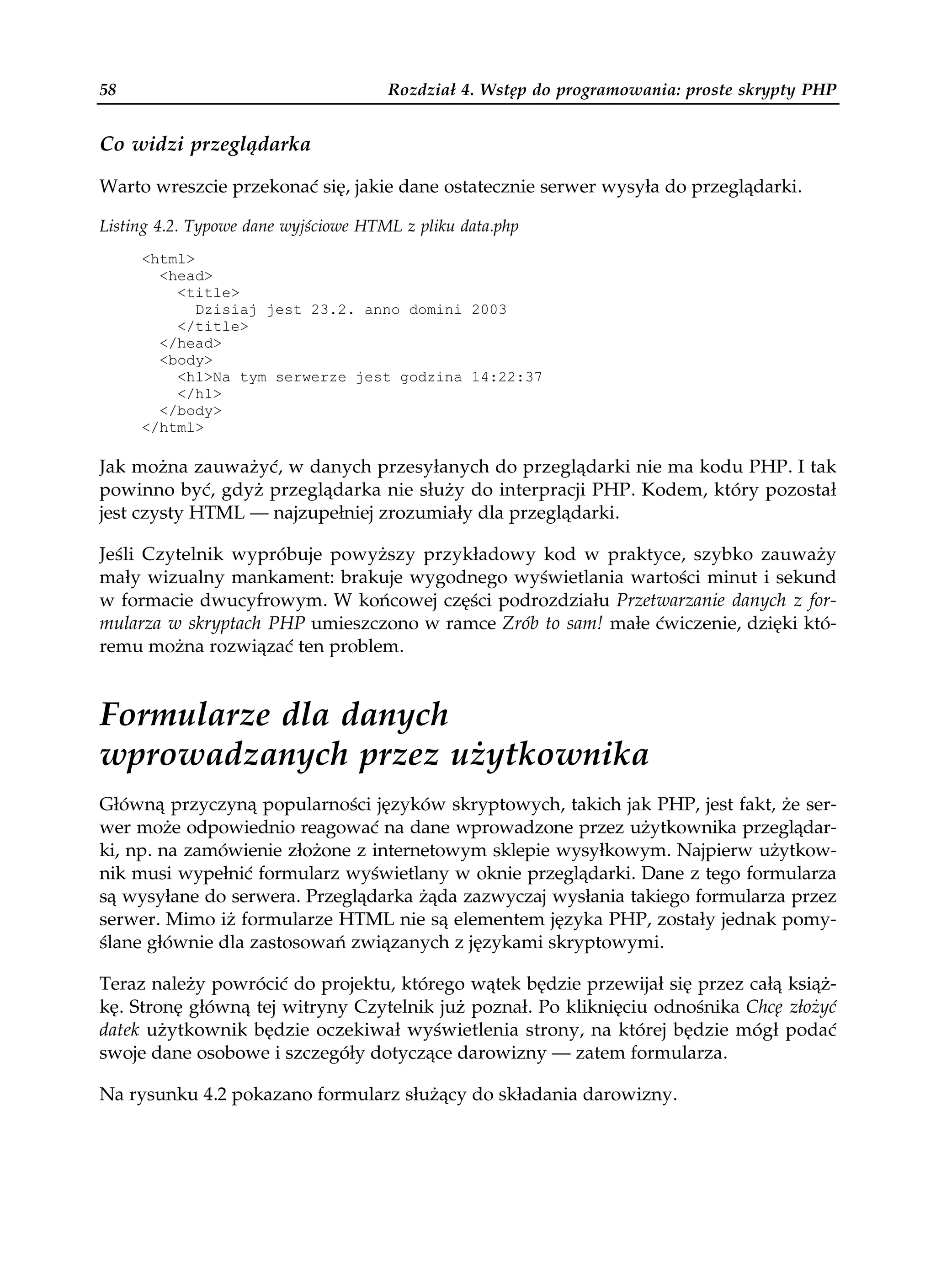 58                                    Rozdział 4. Wstęp do programowania: proste skrypty PHP


Co widzi przeglądarka

Warto wreszcie przekonać się, jakie dane ostatecznie serwer wysyła do przeglądarki.

Listing 4.2. Typowe dane wyjściowe HTML z pliku data.php
     <html>
       <head>
         <title>
            Dzisiaj jest 23.2. anno domini 2003
         </title>
       </head>
       <body>
         <h1>Na tym serwerze jest godzina 14:22:37
         </h1>
       </body>
     </html>

Jak można zauważyć, w danych przesyłanych do przeglądarki nie ma kodu PHP. I tak
powinno być, gdyż przeglądarka nie służy do interpracji PHP. Kodem, który pozostał
jest czysty HTML — najzupełniej zrozumiały dla przeglądarki.

Jeśli Czytelnik wypróbuje powyższy przykładowy kod w praktyce, szybko zauważy
mały wizualny mankament: brakuje wygodnego wyświetlania wartości minut i sekund
w formacie dwucyfrowym. W końcowej części podrozdziału Przetwarzanie danych z for-
mularza w skryptach PHP umieszczono w ramce Zrób to sam! małe ćwiczenie, dzięki któ-
remu można rozwiązać ten problem.


Formularze dla danych
wprowadzanych przez użytkownika
Główną przyczyną popularności języków skryptowych, takich jak PHP, jest fakt, że ser-
wer może odpowiednio reagować na dane wprowadzone przez użytkownika przeglądar-
ki, np. na zamówienie złożone z internetowym sklepie wysyłkowym. Najpierw użytkow-
nik musi wypełnić formularz wyświetlany w oknie przeglądarki. Dane z tego formularza
są wysyłane do serwera. Przeglądarka żąda zazwyczaj wysłania takiego formularza przez
serwer. Mimo iż formularze HTML nie są elementem języka PHP, zostały jednak pomy-
ślane głównie dla zastosowań związanych z językami skryptowymi.

Teraz należy powrócić do projektu, którego wątek będzie przewijał się przez całą książ-
kę. Stronę główną tej witryny Czytelnik już poznał. Po kliknięciu odnośnika Chcę złożyć
datek użytkownik będzie oczekiwał wyświetlenia strony, na której będzie mógł podać
swoje dane osobowe i szczegóły dotyczące darowizny — zatem formularza.

Na rysunku 4.2 pokazano formularz służący do składania darowizny.
 