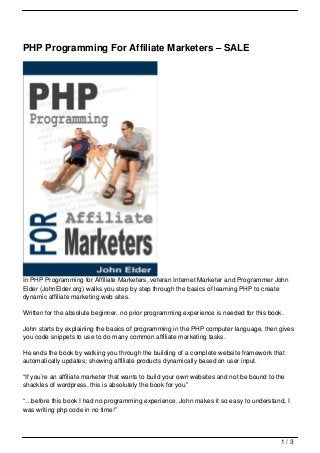 PHP Programming For Affiliate Marketers – SALE




In PHP Programming for Affiliate Marketers, veteran Internet Marketer and Programmer John
Elder (JohnElder.org) walks you step by step through the basics of learning PHP to create
dynamic affiliate marketing web sites.

Written for the absolute beginner, no prior programming experience is needed for this book.

John starts by explaining the basics of programming in the PHP computer language, then gives
you code snippets to use to do many common affiliate marketing tasks.

He ends the book by walking you through the building of a complete website framework that
automatically updates; showing affiliate products dynamically based on user input.

“If you’re an affiliate marketer that wants to build your own websites and not be bound to the
shackles of wordpress, this is absolutely the book for you”

“…before this book I had no programming experience. John makes it so easy to understand, I
was writing php code in no time!”



                                                                                            1/3
 