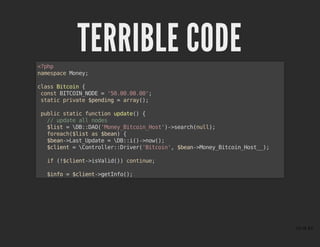 TERRIBLE CODETERRIBLE CODE<?php
namespace Money;
class Bitcoin {
const BITCOIN_NODE = '50.00.00.00';
static private $pending = array();
public static function update() {
// update all nodes
$list = DB::DAO('Money_Bitcoin_Host')->search(null);
foreach($list as $bean) {
$bean->Last_Update = DB::i()->now();
$client = Controller::Driver('Bitcoin', $bean->Money_Bitcoin_Host__);
if (!$client->isValid()) continue;
$info = $client->getInfo();
15 of 43
 