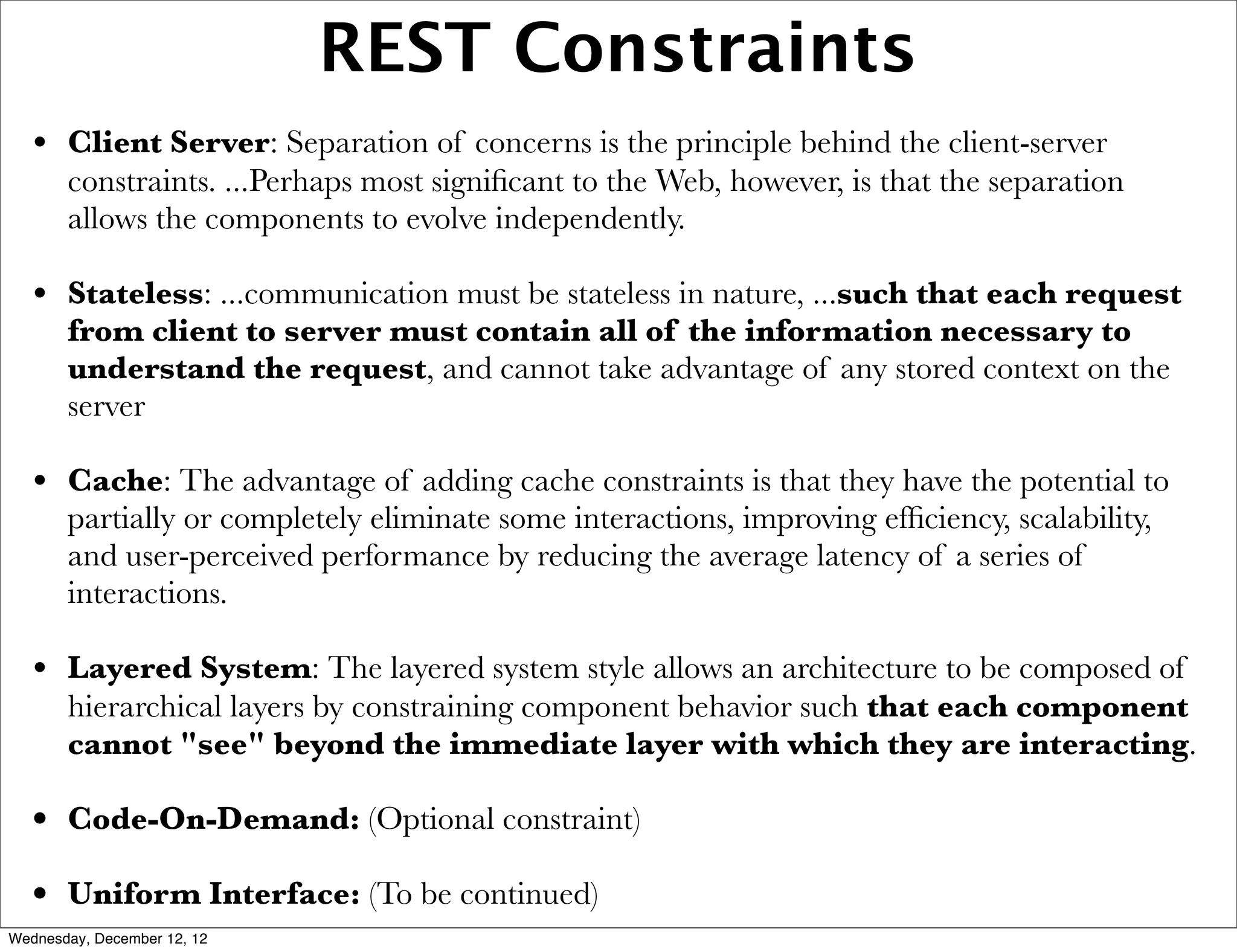 REST Constraints
   • Client Server: Separation of concerns is the principle behind the client-server
       constraints. ...Perhaps most signiﬁcant to the Web, however, is that the separation
       allows the components to evolve independently.

   • Stateless: ...communication must be stateless in nature, ...such that each request
       from client to server must contain all of the information necessary to
       understand the request, and cannot take advantage of any stored context on the
       server

   • Cache: The advantage of adding cache constraints is that they have the potential to
       partially or completely eliminate some interactions, improving efﬁciency, scalability,
       and user-perceived performance by reducing the average latency of a series of
       interactions.

   • Layered System: The layered system style allows an architecture to be composed of
       hierarchical layers by constraining component behavior such that each component
       cannot "see" beyond the immediate layer with which they are interacting.

   • Code-On-Demand: (Optional constraint)
   • Uniform Interface: (To be continued)
Wednesday, December 12, 12
 
