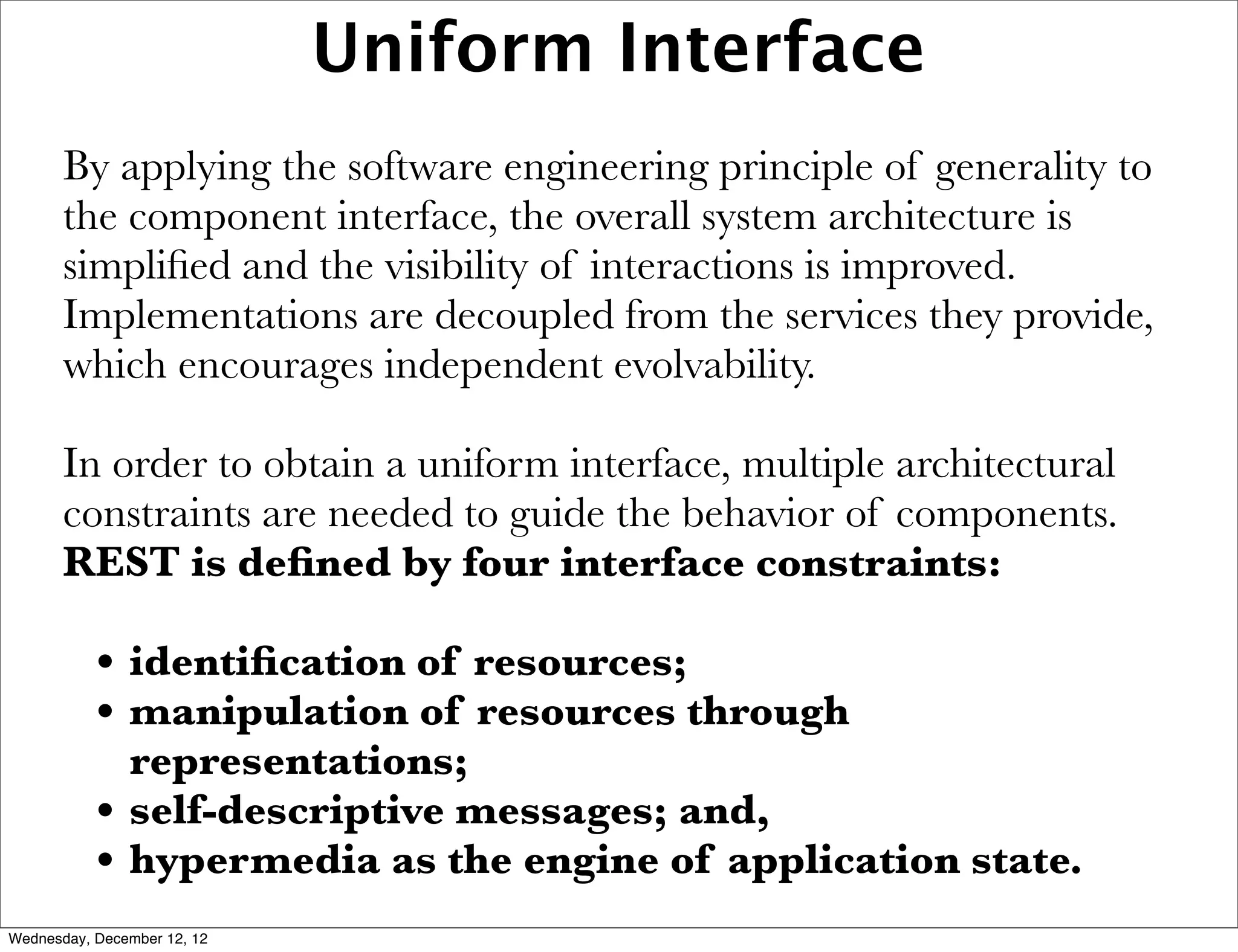 Uniform Interface
       By applying the software engineering principle of generality to
       the component interface, the overall system architecture is
       simpliﬁed and the visibility of interactions is improved.
       Implementations are decoupled from the services they provide,
       which encourages independent evolvability.

       In order to obtain a uniform interface, multiple architectural
       constraints are needed to guide the behavior of components.
       REST is deﬁned by four interface constraints:

           • identiﬁcation of resources;
           • manipulation of resources through
               representations;
           •   self-descriptive messages; and,
           •   hypermedia as the engine of application state.
Wednesday, December 12, 12
 