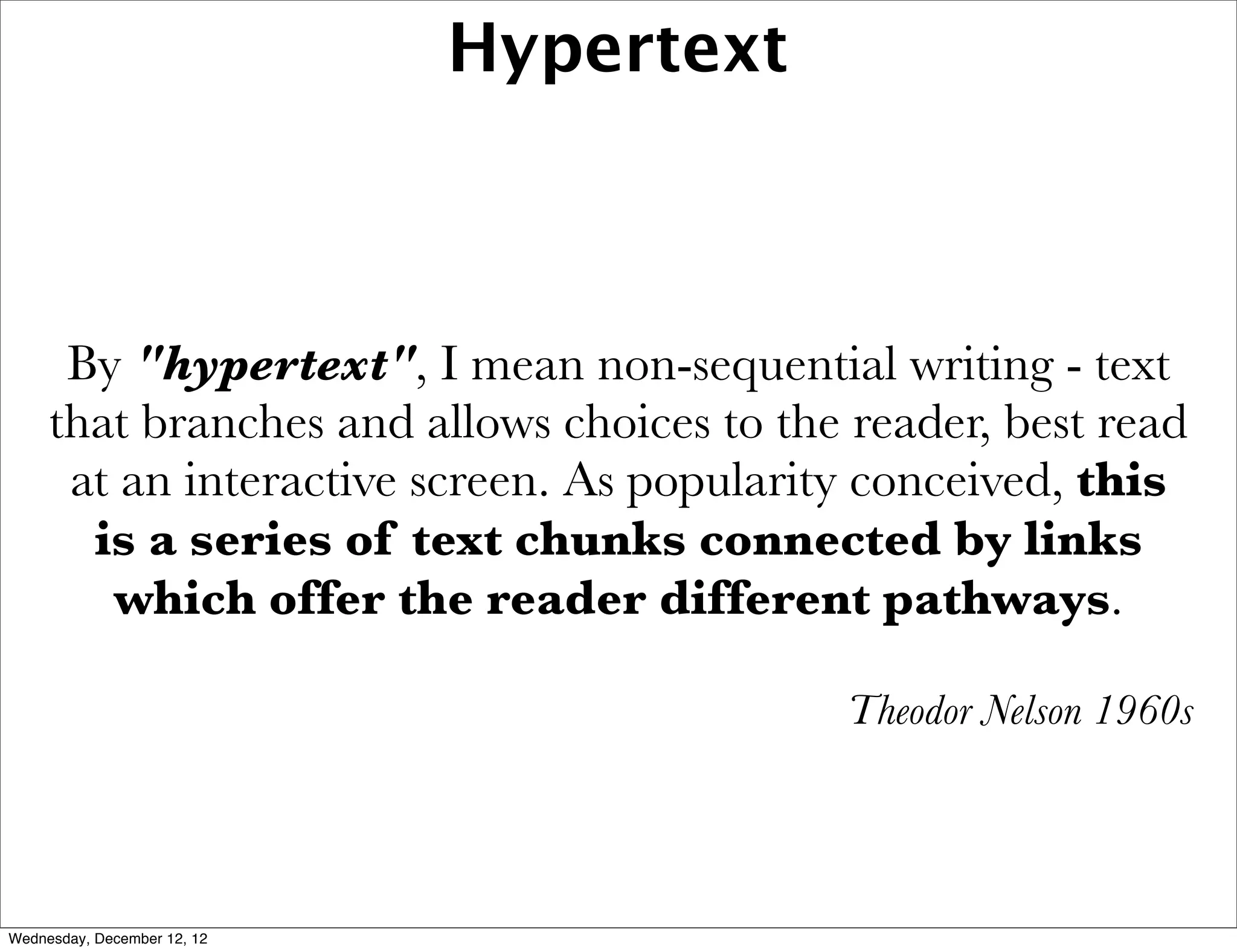 Hypertext



      By "hypertext", I mean non-sequential writing - text
     that branches and allows choices to the reader, best read
      at an interactive screen. As popularity conceived, this
       is a series of text chunks connected by links
        which offer the reader different pathways.

                                            Theodor Nelson 1960s




Wednesday, December 12, 12
 