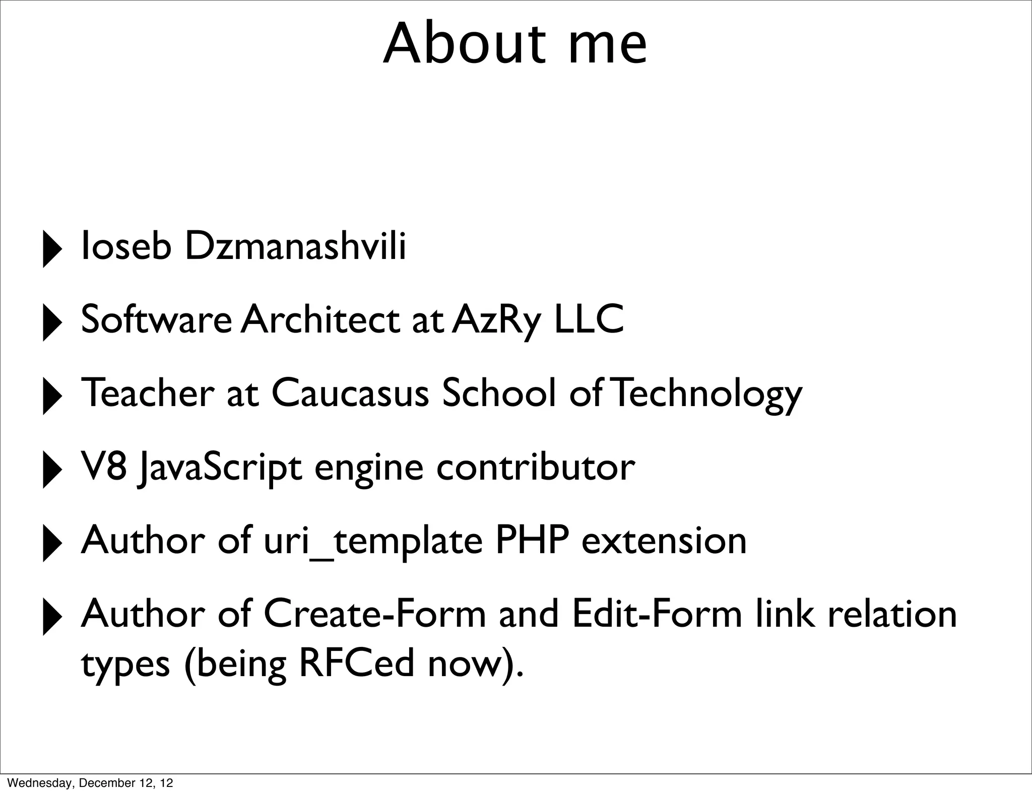 About me


    ‣ Ioseb Dzmanashvili
    ‣ Software Architect at AzRy LLC
    ‣ Teacher at Caucasus School of Technology
    ‣ V8 JavaScript engine contributor
    ‣ Author of uri_template PHP extension
    ‣ Author of Create-Form and Edit-Form link relation
           types (being RFCed now).

Wednesday, December 12, 12
 