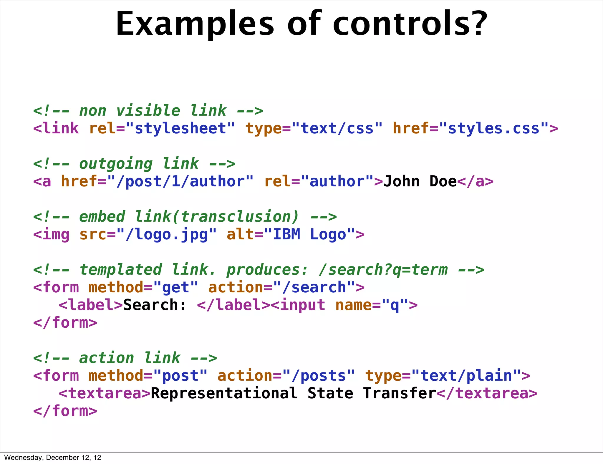 Examples of controls?

       <!-- non visible link -->
       <link rel="stylesheet" type="text/css" href="styles.css">

       <!-- outgoing link -->
       <a href="/post/1/author" rel="author">John Doe</a>

       <!-- embed link(transclusion) -->
       <img src="/logo.jpg" alt="IBM Logo">

       <!-- templated link. produces: /search?q=term -->
       <form method="get" action="/search">
          <label>Search: </label><input name="q">
       </form>

       <!-- action link -->
       <form method="post" action="/posts" type="text/plain">
          <textarea>Representational State Transfer</textarea>
       </form>

Wednesday, December 12, 12
 