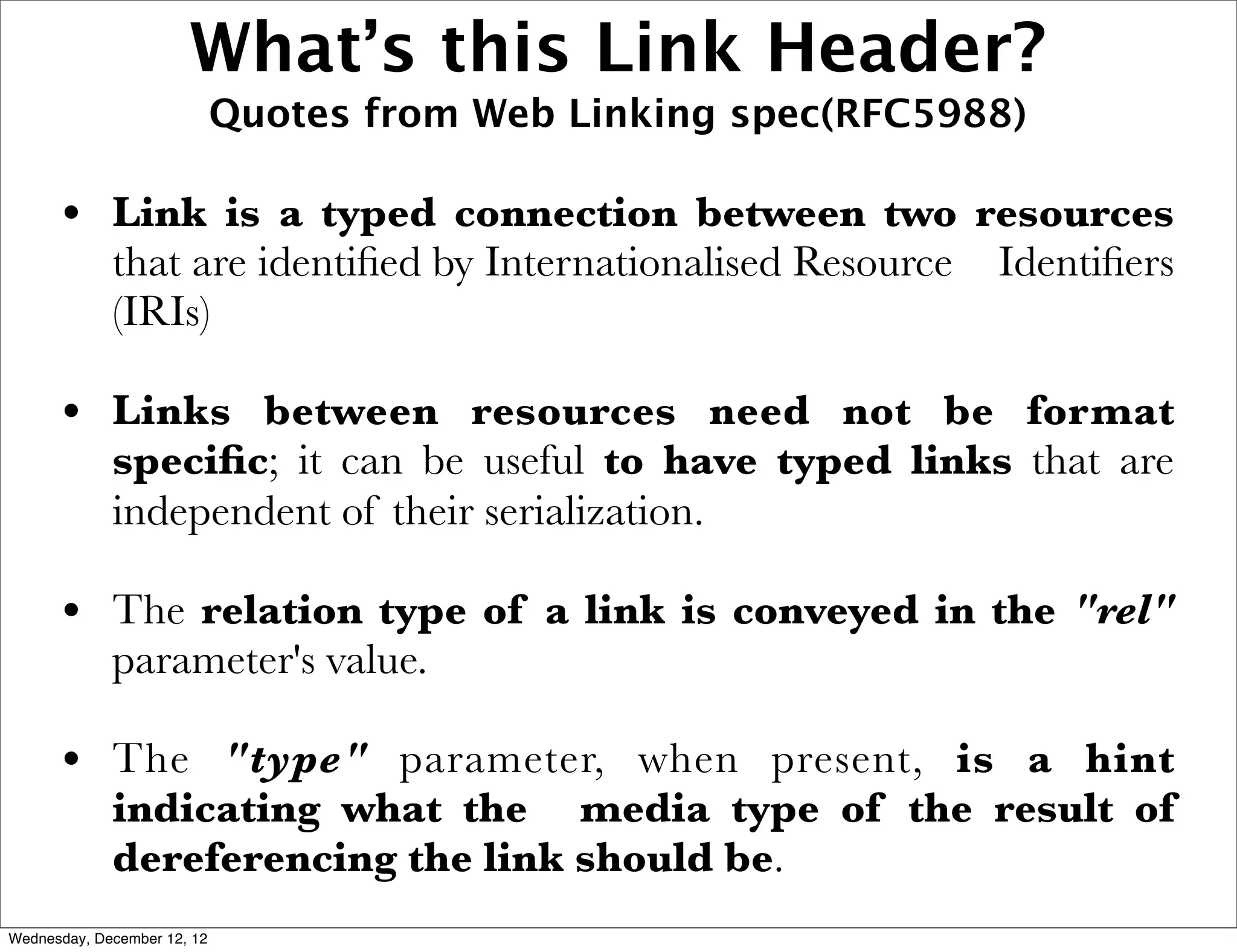 What’s this Link Header?
                             Quotes from Web Linking spec(RFC5988)

      • Link is a typed connection between two resources
             that are identiﬁed by Internationalised Resource   Identiﬁers
             (IRIs)

      • Links between resources need not be format
             speciﬁc; it can be useful to have typed links that are
             independent of their serialization.

      • The relation type of a link is conveyed in the "rel"
             parameter's value.

      • The "type" parameter, when present, is a hint
             indicating what the media type of the result of
             dereferencing the link should be.
Wednesday, December 12, 12
 