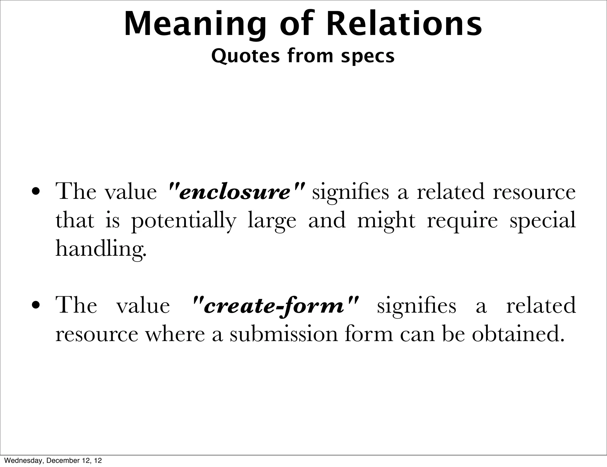 Meaning of Relations
                                 Quotes from specs




      • The value "enclosure" signiﬁes a related resource
             that is potentially large and might require special
             handling.

      • The value "create-form" signiﬁes a related
             resource where a submission form can be obtained.



Wednesday, December 12, 12
 