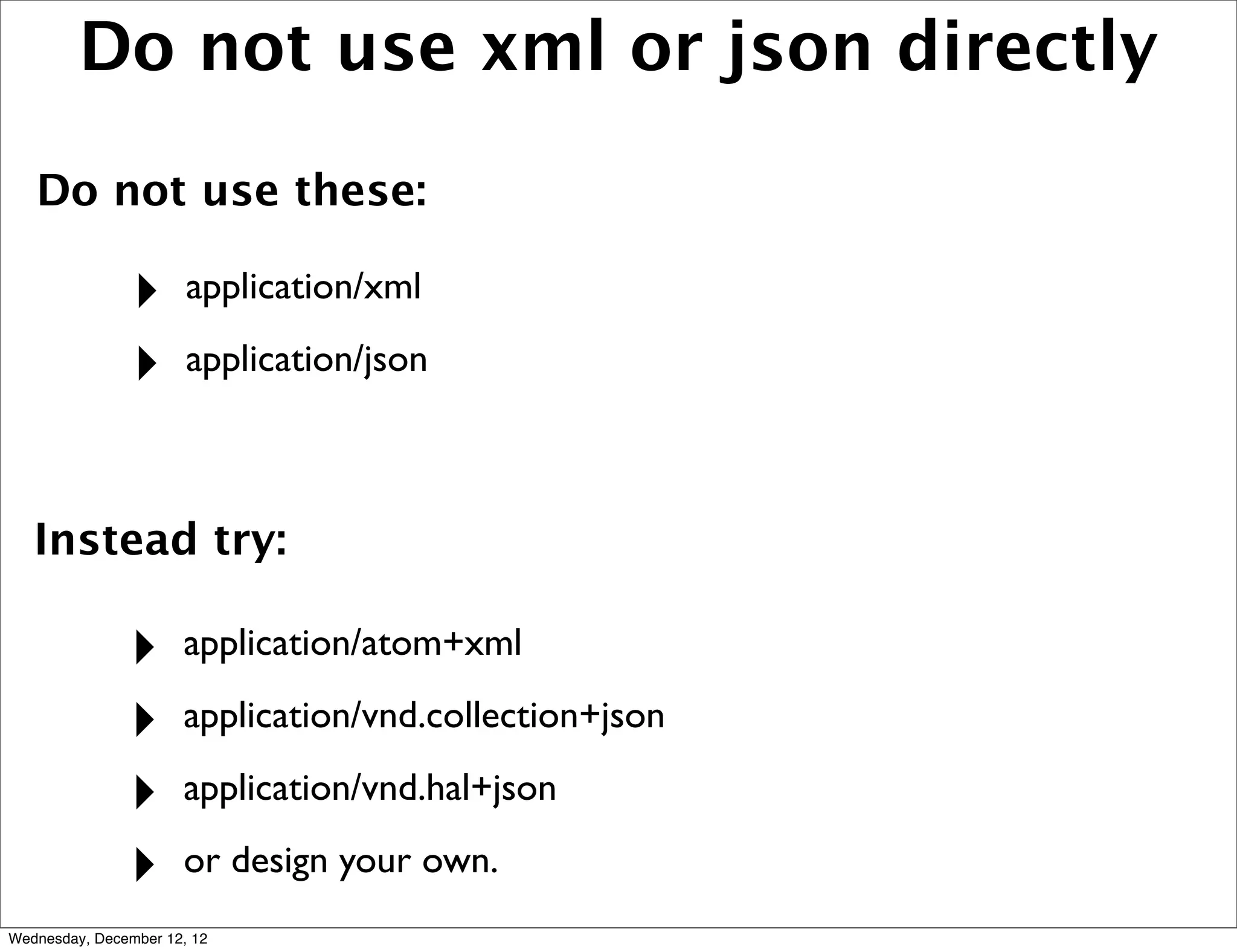 Do not use xml or json directly

   Do not use these:

                ‣      application/xml

                ‣      application/json



   Instead try:

               ‣      application/atom+xml

               ‣      application/vnd.collection+json

               ‣      application/vnd.hal+json

               ‣      or design your own.
Wednesday, December 12, 12
 