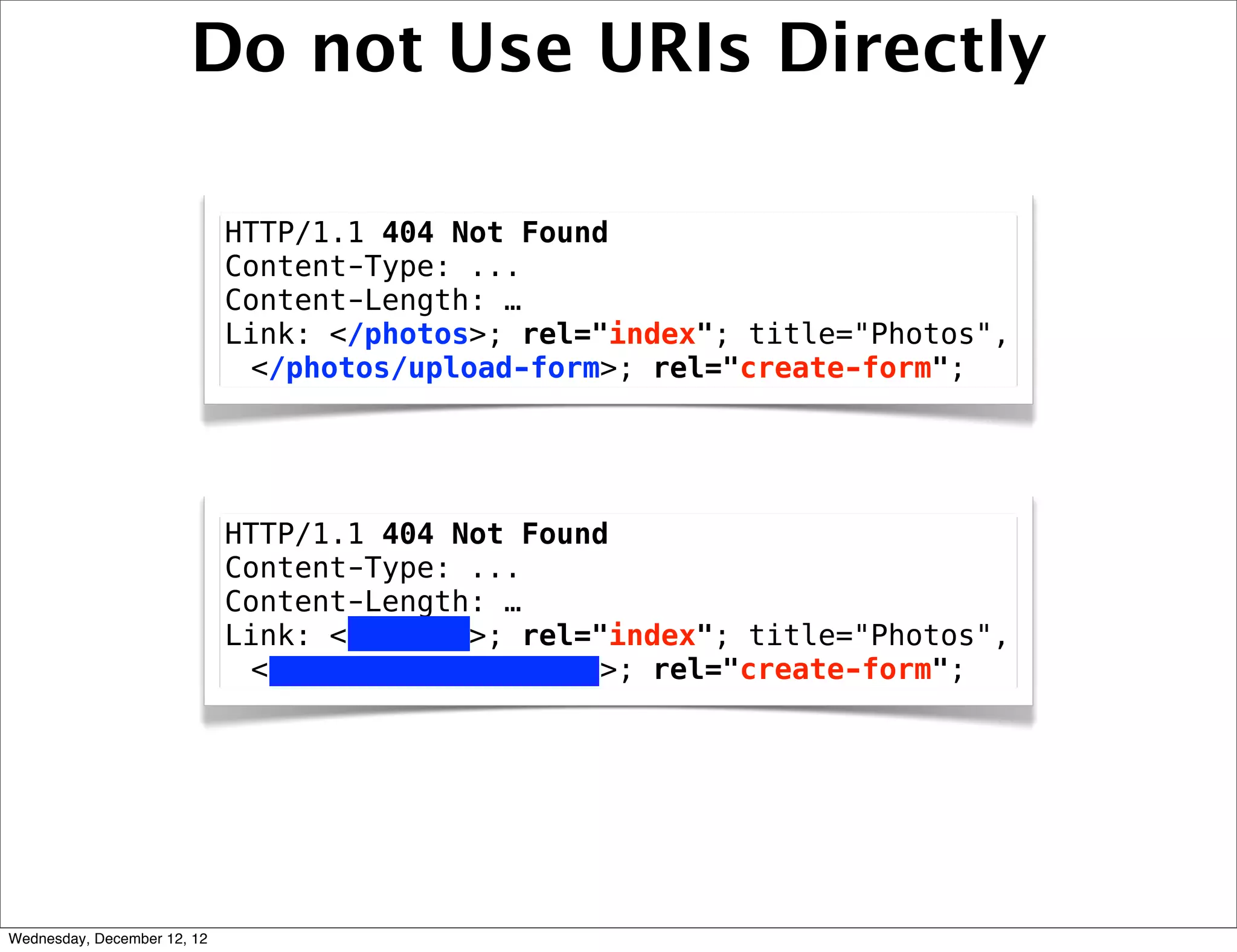 Do not Use URIs Directly

                             HTTP/1.1 404 Not Found
                             Content-Type: ...
                             Content-Length: …
                             Link: </photos>; rel="index"; title="Photos",
                              </photos/upload-form>; rel="create-form";




                             HTTP/1.1 404 Not Found
                             Content-Type: ...
                             Content-Length: …
                             Link: </photos>; rel="index"; title="Photos",
                              </photos/upload-form>; rel="create-form";




Wednesday, December 12, 12
 