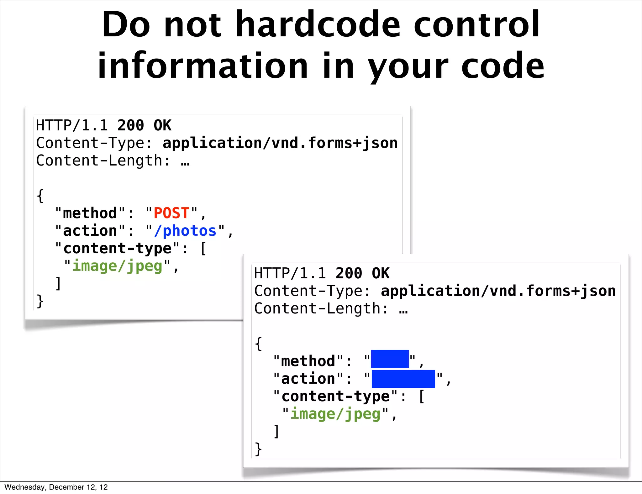Do not hardcode control
                       information in your code
       HTTP/1.1 200 OK
       Content-Type: application/vnd.forms+json
       Content-Length: …

       {
            "method": "POST",
            "action": "/photos",
            "content-type": [
             "image/jpeg",         HTTP/1.1 200 OK
            ]                      Content-Type: application/vnd.forms+json
       }                           Content-Length: …

                                   {
                                       "method": "POST",
                                       "action": "/photos",
                                       "content-type": [
                                        "image/jpeg",
                                       ]
                                   }

Wednesday, December 12, 12
 