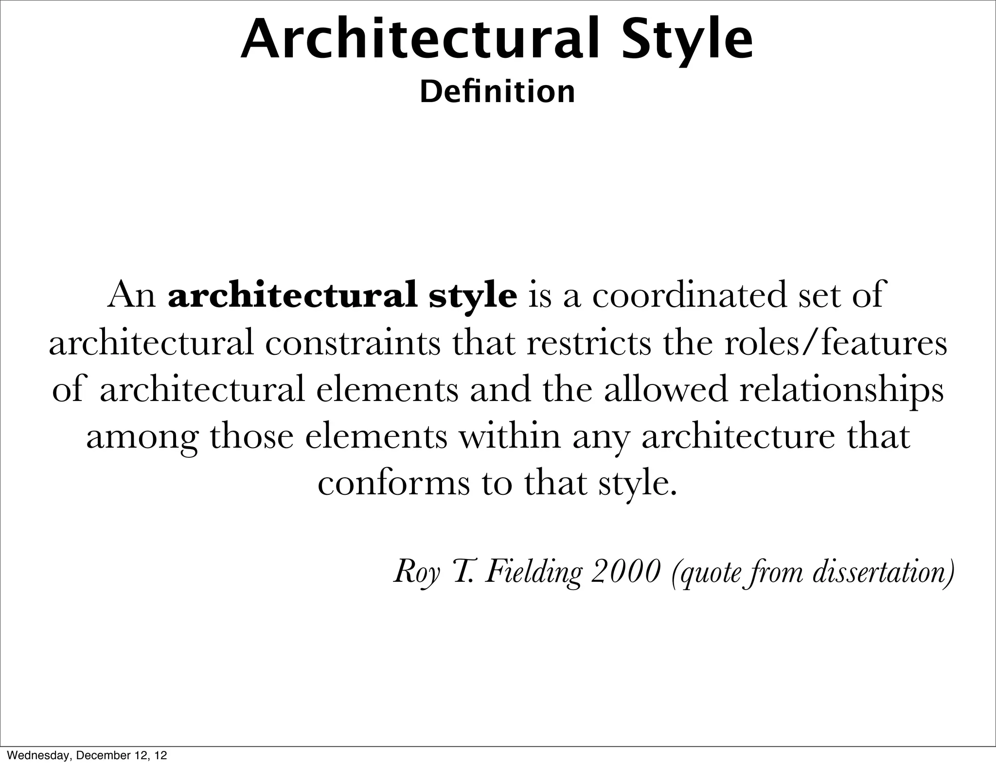 Architectural Style
                                    Deﬁnition




         An architectural style is a coordinated set of
      architectural constraints that restricts the roles/features
      of architectural elements and the allowed relationships
        among those elements within any architecture that
                       conforms to that style.

                                  Roy T. Fielding 2000 (quote from dissertation)




Wednesday, December 12, 12
 
