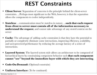 REST Constraints
   • Client Server: Separation of concerns is the principle behind the client-server
       constraints. ...Perhaps most signiﬁcant to the Web, however, is that the separation
       allows the components to evolve independently.

   • Stateless: ...communication must be stateless in nature, ...such that each request
       from client to server must contain all of the information necessary to
       understand the request, and cannot take advantage of any stored context on the
       server

   • Cache: The advantage of adding cache constraints is that they have the potential to
       partially or completely eliminate some interactions, improving efﬁciency, scalability,
       and user-perceived performance by reducing the average latency of a series of
       interactions.

   • Layered System: The layered system style allows an architecture to be composed of
       hierarchical layers by constraining component behavior such that each component
       cannot "see" beyond the immediate layer with which they are interacting.

   • Code-On-Demand: (Optional constraint)
   • Uniform Interface: (To be continued)
Wednesday, December 12, 12
 