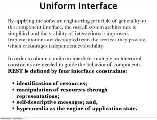Uniform Interface
       By applying the software engineering principle of generality to
       the component interface, the overall system architecture is
       simpliﬁed and the visibility of interactions is improved.
       Implementations are decoupled from the services they provide,
       which encourages independent evolvability.

       In order to obtain a uniform interface, multiple architectural
       constraints are needed to guide the behavior of components.
       REST is deﬁned by four interface constraints:

           • identiﬁcation of resources;
           • manipulation of resources through
               representations;
           •   self-descriptive messages; and,
           •   hypermedia as the engine of application state.
Wednesday, December 12, 12
 