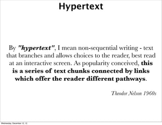 Hypertext



      By "hypertext", I mean non-sequential writing - text
     that branches and allows choices to the reader, best read
      at an interactive screen. As popularity conceived, this
       is a series of text chunks connected by links
        which offer the reader different pathways.

                                            Theodor Nelson 1960s




Wednesday, December 12, 12
 