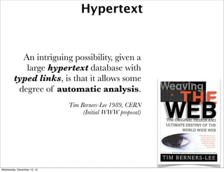 Hypertext


          An intriguing possibility, given a
           large hypertext database with
        typed links, is that it allows some
         degree of automatic analysis.
                             Tim Berners-Lee 1989, CERN
                                  (Initial WWW proposal)




Wednesday, December 12, 12
 