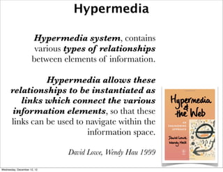 Hypermedia

                     Hypermedia system, contains
                      various types of relationships
                     between elements of information.

                Hypermedia allows these
      relationships to be instantiated as
         links which connect the various
       information elements, so that these
      links can be used to navigate within the
                           information space.

                              David Lowe, Wendy Hau 1999

Wednesday, December 12, 12
 