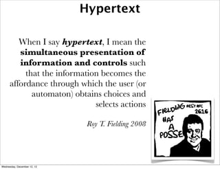 Hypertext

        When I say hypertext, I mean the
        simultaneous presentation of
        information and controls such
          that the information becomes the
     affordance through which the user (or
            automaton) obtains choices and
                             selects actions

                              Roy T. Fielding 2008




Wednesday, December 12, 12
 