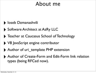 About me


    ‣ Ioseb Dzmanashvili
    ‣ Software Architect at AzRy LLC
    ‣ Teacher at Caucasus School of Technology
    ‣ V8 JavaScript engine contributor
    ‣ Author of uri_template PHP extension
    ‣ Author of Create-Form and Edit-Form link relation
           types (being RFCed now).

Wednesday, December 12, 12
 