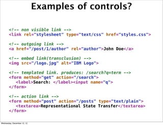 Examples of controls?

       <!-- non visible link -->
       <link rel="stylesheet" type="text/css" href="styles.css">

       <!-- outgoing link -->
       <a href="/post/1/author" rel="author">John Doe</a>

       <!-- embed link(transclusion) -->
       <img src="/logo.jpg" alt="IBM Logo">

       <!-- templated link. produces: /search?q=term -->
       <form method="get" action="/search">
          <label>Search: </label><input name="q">
       </form>

       <!-- action link -->
       <form method="post" action="/posts" type="text/plain">
          <textarea>Representational State Transfer</textarea>
       </form>

Wednesday, December 12, 12
 