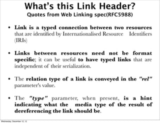 What’s this Link Header?
                             Quotes from Web Linking spec(RFC5988)

      • Link is a typed connection between two resources
             that are identiﬁed by Internationalised Resource   Identiﬁers
             (IRIs)

      • Links between resources need not be format
             speciﬁc; it can be useful to have typed links that are
             independent of their serialization.

      • The relation type of a link is conveyed in the "rel"
             parameter's value.

      • The "type" parameter, when present, is a hint
             indicating what the media type of the result of
             dereferencing the link should be.
Wednesday, December 12, 12
 