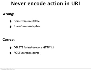 Never encode action in URI
   Wrong:

                ‣      /some/resource/delete

                ‣      /some/resource/update



   Correct:

                ‣      DELETE /some/resource HTTP/1.1

                ‣      POST /some/resource




Wednesday, December 12, 12
 