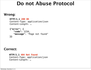 Do not Abuse Protocol

     Wrong:
                HTTP/1.1 200 OK
                Content-Type: application/json
                Content-Length: …

                {"error": {
                   "code": 1234,
                   "message": "Page not found"
                }}




     Correct:
               HTTP/1.1 404 Not Found
               Content-Type: application/json
               Content-Length: …



Wednesday, December 12, 12
 