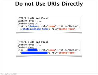 Do not Use URIs Directly

                             HTTP/1.1 404 Not Found
                             Content-Type: ...
                             Content-Length: …
                             Link: </photos>; rel="index"; title="Photos",
                              </photos/upload-form>; rel="create-form";




                             HTTP/1.1 404 Not Found
                             Content-Type: ...
                             Content-Length: …
                             Link: </photos>; rel="index"; title="Photos",
                              </photos/upload-form>; rel="create-form";




Wednesday, December 12, 12
 