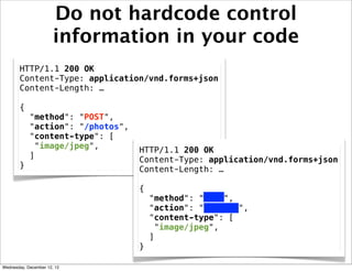Do not hardcode control
                       information in your code
       HTTP/1.1 200 OK
       Content-Type: application/vnd.forms+json
       Content-Length: …

       {
            "method": "POST",
            "action": "/photos",
            "content-type": [
             "image/jpeg",         HTTP/1.1 200 OK
            ]                      Content-Type: application/vnd.forms+json
       }                           Content-Length: …

                                   {
                                       "method": "POST",
                                       "action": "/photos",
                                       "content-type": [
                                        "image/jpeg",
                                       ]
                                   }

Wednesday, December 12, 12
 