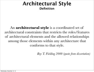 Architectural Style
                                    Deﬁnition




         An architectural style is a coordinated set of
      architectural constraints that restricts the roles/features
      of architectural elements and the allowed relationships
        among those elements within any architecture that
                       conforms to that style.

                                  Roy T. Fielding 2000 (quote from dissertation)




Wednesday, December 12, 12
 