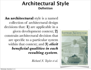 Architectural Style
                                     Deﬁnition


      An architectural style is a named
         collection of architectural design
      decisions that: 1) are applicable in a
            given development context; 2)
      constrain architectural decision that
        are speciﬁc to a particular system
        within that context; and 3) elicit
           beneﬁcial qualities in each
                       resulting system.

                                Richard N. Taylor et al.

Wednesday, December 12, 12
 