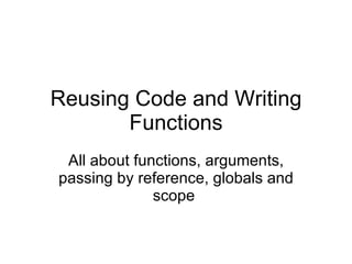 Reusing Code and Writing Functions All about functions, arguments, passing by reference, globals and scope  