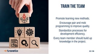22 / 66
Train the team
Promote learning new methods.
Encourage pair and mob
programming to improve quality.
Standardize processes for
development efficiency.
Every team member should build up
knowledge in the project.
 