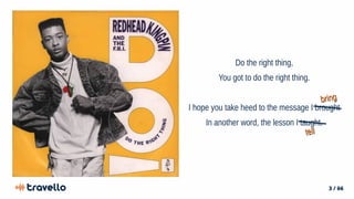 3 / 66
Do the right thing,
You got to do the right thing.
I hope you take heed to the message I brought
In another word, the lesson I taught.
bring
bring
tell
tell
 