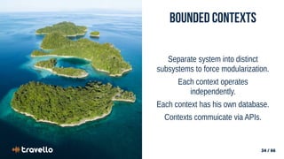 34 / 66
34 / 66
Bounded Contexts
Separate system into distinct
subsystems to force modularization.
Each context operates
independently.
Each context has his own database.
Contexts commuicate via APIs.
 