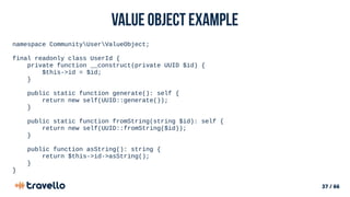 37 / 66
Value object example
namespace CommunityUserValueObject;
final readonly class UserId {
private function __construct(private UUID $id) {
$this->id = $id;
}
public static function generate(): self {
return new self(UUID::generate());
}
public static function fromString(string $id): self {
return new self(UUID::fromString($id));
}
public function asString(): string {
return $this->id->asString();
}
}
 