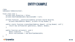 39 / 66
Entity example
<?php
namespace CommunityUser;
final class User {
private bool $isActive = false;
private DateTimeImmutable $activatedOn = null;
private function __construct(readonly private UserId $userId,
private EmailAddress $email, private string $name) {}
public static function create(EmailAddress $email, string $name): self {
return new self(UserId::generate(), $email, $name);
}
public function activate(): void {
$this->isActive = true;
$this->activatedOn = new DateTimeImmutable;
}
}
 