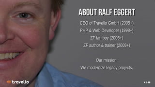 4 / 66
About Ralf Eggert
About Ralf Eggert
CEO of Travello GmbH (2005+)
CEO of Travello GmbH (2005+)
PHP & Web Developer (1998+)
PHP & Web Developer (1998+)
ZF fan boy (2006+)
ZF fan boy (2006+)
ZF author & trainer (2008+)
ZF author & trainer (2008+)
Our mission:
Our mission:
We modernize legacy projects.
We modernize legacy projects.
 