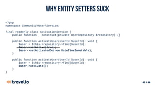 40 / 66
Why Entity setters suck
<?php
namespace CommunityUserService;
final readonly class ActivationService {
public function __construct(private UserRepository $repository) {}
public function activateUser(UserId $userId): void {
$user = $this->repository->find($userId);
$user->setActive(true);
$user->setActivatedOn(new DateTimeImmutable);
}
public function activateUser(UserId $userId): void {
$user = $this->repository->find($userId);
$user->activate();
}
}
 