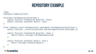 42 / 66
Repository example
<?php
namespace CommunityUser;
interface UserRepositoryInterface {
public function find(UserId $userId): ?User;
public function save(User $user): void;
}
final readonly class UserRepository implements UserRepositoryInterface {
public function __construct(private UserStorageInterface $storage) {}
public function find(UserId $userId): ?User {
Return $this->storage->fetchById($userId);
}
public function save(User $user): void {
$this->storage->saveUser($user);
}
}
 
