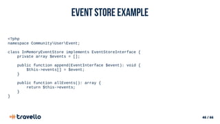 46 / 66
Event Store example
<?php
namespace CommunityUserEvent;
class InMemoryEventStore implements EventStoreInterface {
private array $events = [];
public function append(EventInterface $event): void {
$this->events[] = $event;
}
public function allEvents(): array {
return $this->events;
}
}
 