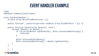 48 / 66
Event Handler example
<?php
namespace CommunityUserEvent;
class UserEventHandler {
private array $processedEventsLog = [];
public function __construct(private readonly array $sideEffects = []) {}
public function handle(array $events): void {
foreach ($events as $event) {
if (in_array($event->getEventId(), $this->processedEventsLog)) {
continue;
}
$this->processEvent($event);
$this->processedEventsLog[] = $event->getEventId();
}
}
[...]
 