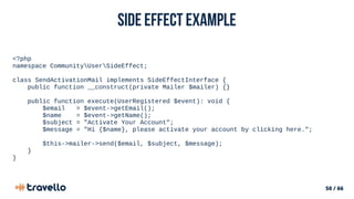 50 / 66
Side Effect example
<?php
namespace CommunityUserSideEffect;
class SendActivationMail implements SideEffectInterface {
public function __construct(private Mailer $mailer) {}
public function execute(UserRegistered $event): void {
$email = $event->getEmail();
$name = $event->getName();
$subject = "Activate Your Account";
$message = "Hi {$name}, please activate your account by clicking here.";
$this->mailer->send($email, $subject, $message);
}
}
 