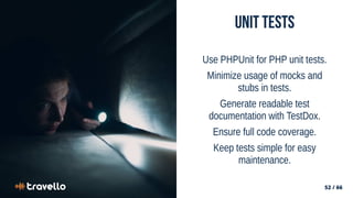 52 / 66
52 / 66
Unit Tests
Use PHPUnit for PHP unit tests.
Minimize usage of mocks and
stubs in tests.
Generate readable test
documentation with TestDox.
Ensure full code coverage.
Keep tests simple for easy
maintenance.
 