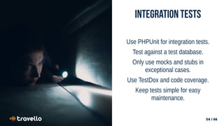 54 / 66
54 / 66
Integration Tests
Use PHPUnit for integration tests.
Test against a test database.
Only use mocks and stubs in
exceptional cases.
Use TestDox and code coverage.
Keep tests simple for easy
maintenance.
 
