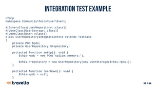 55 / 66
Integration Test example
<?php
namespace CommunityTestsUserEvent;
#[CoversClass(UserRepository::class)]
#[UsesClass(UserStorage::class)]
#[UsesClass(User::class)]
class UserRepositoryIntegrationTest extends TestCase
{
private PDO $pdo;
private UserRepository $repository;
protected function setUp(): void {
$this->pdo = new PDO('sqlite::memory:');
$this->repository = new UserRepository(new UserStorage($this->pdo));
}
protected function tearDown(): void {
$this->pdo = null;
}
 