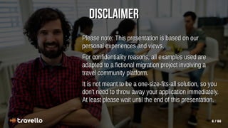 6 / 66
Disclaimer
Disclaimer
Please note: This presentation is based on our
Please note: This presentation is based on our
personal experiences and views.
personal experiences and views.
For confidentiality reasons, all examples used are
For confidentiality reasons, all examples used are
adapted to a fictional migration project involving a
adapted to a fictional migration project involving a
travel community platform.
travel community platform.
It is not meant to be a one-size-fits-all solution, so you
It is not meant to be a one-size-fits-all solution, so you
don't need to throw away your application immediately.
don't need to throw away your application immediately.
At least please wait until the end of this presentation.
At least please wait until the end of this presentation.
 