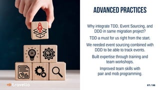 61 / 66
61 / 66
Advanced Practices
Why integrate TDD, Event Sourcing, and
DDD in same migration project?
TDD a must for us right from the start.
We needed event sourcing combined with
DDD to be able to track events.
Built expertise through training and
team workshops.
Improved team skills with
pair and mob programming.
 