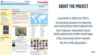 8 / 66
8 / 66
About the project
Launched in 2000 (not 2007).
Connecting travelers for planning
and sharing their travel experiences.
Key Features: Interactive forum,
photo upload and written travel tipps.
Only community driven content.
My first really big project.
 