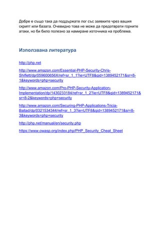 Добре е също така да поддържате лог със заявките чрез вашия
скрипт или базата. Очевидно това не може да предотврати горните
атаки, но би било полезно за намиране източника на проблема.

Използвана литература
http://php.net
http://www.amazon.com/Essential-PHP-Security-ChrisShiflett/dp/059600656X/ref=sr_1_1?ie=UTF8&qid=1389452171&sr=81&keywords=php+security
http://www.amazon.com/Pro-PHP-Security-ApplicationImplementation/dp/1430233184/ref=sr_1_2?ie=UTF8&qid=1389452171&
sr=8-2&keywords=php+security
http://www.amazon.com/Securing-PHP-Applications-TriciaBallad/dp/0321534344/ref=sr_1_3?ie=UTF8&qid=1389452171&sr=83&keywords=php+security
http://php.net/manual/en/security.php
https://www.owasp.org/index.php/PHP_Security_Cheat_Sheet

 