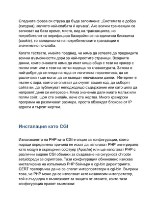 Следната фраза си струва да бъде запомнена: „Системата е добра
(сигурна), колкото най-слабата й връзка“. Ако всички транзакции се
записват на база време, място, вид на транзакцията, но
потребителят се верифицира базирайки се на единична бисквитка
(cookie), то валидността на потребителските транзакции е
значително по-слаба.
Когато тествате, имайте предвид, че няма да успеете да предвидите
всички възможностти дори за най-простите страници. Входните
данни, които очаквате няма да имат нищо общо с тези на кракер с
голям опит или с тези на котки ходеща по клавиатурата. Затова е
най-добре да се гледа на кода от логическа перспектива, да се
различава къде могат да се въведат неочаквани данни. Интернет е
пълен с хора, които се опитват да счупят вашия код, да съборят
сайта ви, да публикуват неподходящо съдържание или като цяло да
направят деня си интересен. Няма значение дали имате малък или
голям сайт, щом сте онлайн, вече сте жертва. Много кракерски
програми не различават размера, просто обхождат блокове от IP
адреси и търсят жертви.

Инсталация като CGI
Използването на PHP като CGI е опция за конфигурации, които
поради определена причина не искат да използват PHP интегрирано
като модул в сървърния софтуер (Apache) или ще използват PHP с
различни видове CGI обвивки за създаване на сигурност chrootи
setuidсреди за скриптове. Тази конфигурация обикновено изисква
инсталиране на изпълнимо PHP байнъри в cgi-bin директорията.
CERT препоръчва да не се слагат интерпретатори в cgi-bin. Въпреки
това, че PHP може да се използват като независим интепретатор,
той е създаден с възможност за защита от атаките, които тази
конфигурация правят възможни:

 